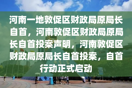 河南一地敦促区财政局原局长自首，河南敦促区财政局原局长自首投案声明，河南敦促区财政局原局长自首投案，自首行动正式启动