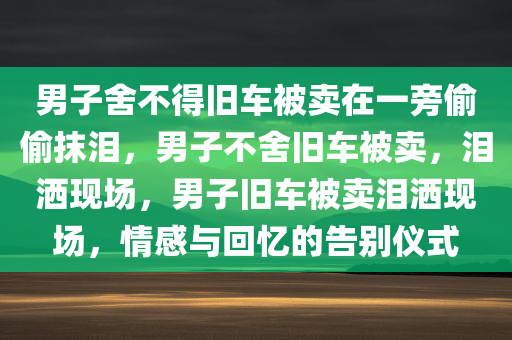 男子舍不得旧车被卖在一旁偷偷抹泪，男子不舍旧车被卖，泪洒现场，男子旧车被卖泪洒现场，情感与回忆的告别仪式