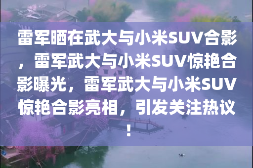 雷军晒在武大与小米SUV合影，雷军武大与小米SUV惊艳合影曝光，雷军武大与小米SUV惊艳合影亮相，引发关注热议！