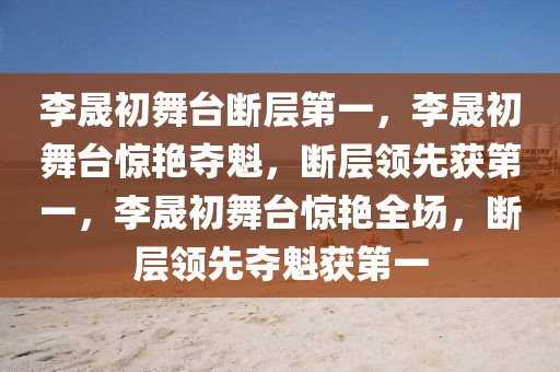 李晟初舞台断层第一，李晟初舞台惊艳夺魁，断层领先获第一，李晟初舞台惊艳全场，断层领先夺魁获第一
