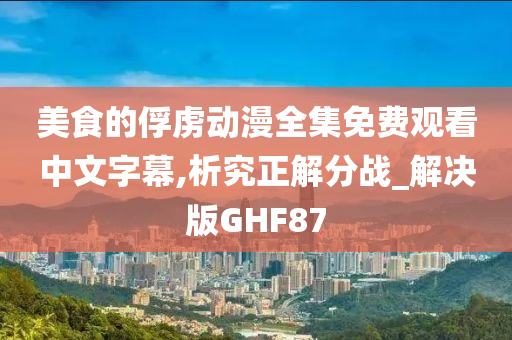 美食的俘虏动漫全集免费观看中文字幕,析究正解分战_解决版GHF87