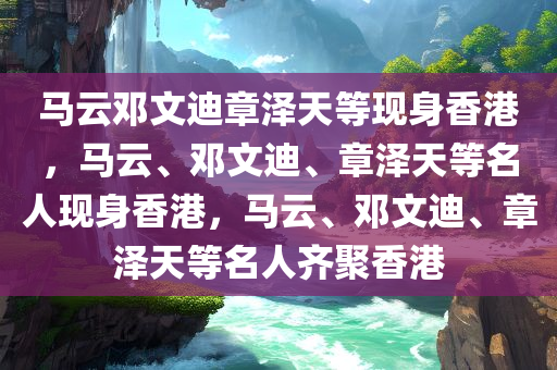 马云邓文迪章泽天等现身香港，马云、邓文迪、章泽天等名人现身香港，马云、邓文迪、章泽天等名人齐聚香港