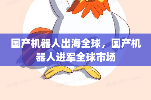 国产机器人出海全球，国产机器人进军全球市场