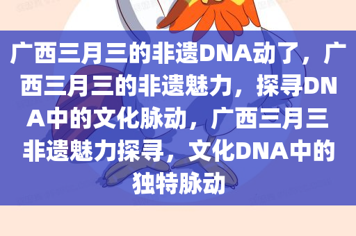 广西三月三的非遗DNA动了，广西三月三的非遗魅力，探寻DNA中的文化脉动，广西三月三非遗魅力探寻，文化DNA中的独特脉动