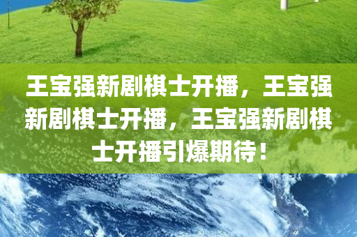 王宝强新剧棋士开播，王宝强新剧棋士开播，王宝强新剧棋士开播引爆期待！