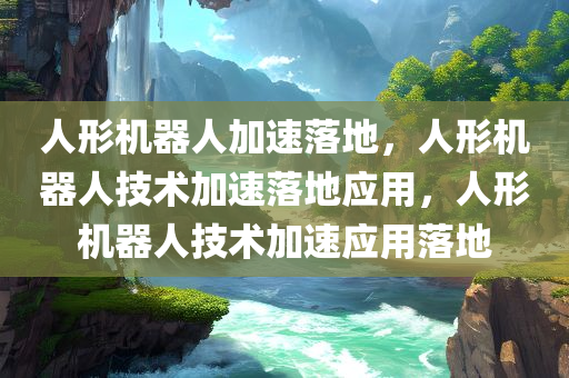 人形机器人加速落地，人形机器人技术加速落地应用，人形机器人技术加速应用落地