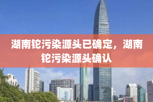 湖南铊污染源头已确定，湖南铊污染源头确认