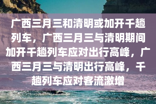 广西三月三和清明或加开千趟列车，广西三月三与清明期间加开千趟列车应对出行高峰，广西三月三与清明出行高峰，千趟列车应对客流激增