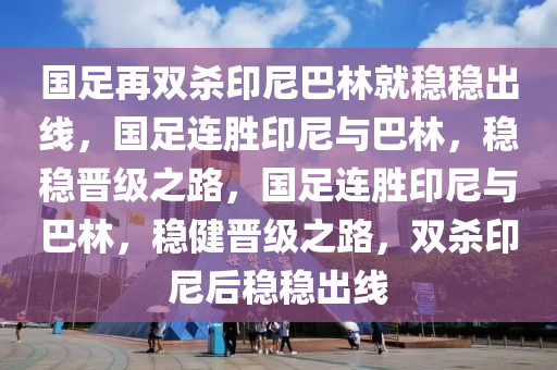 国足再双杀印尼巴林就稳稳出线，国足连胜印尼与巴林，稳稳晋级之路，国足连胜印尼与巴林，稳健晋级之路，双杀印尼后稳稳出线