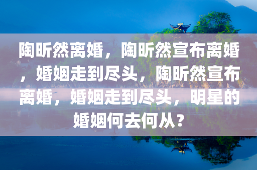 陶昕然离婚，陶昕然宣布离婚，婚姻走到尽头，陶昕然宣布离婚，婚姻走到尽头，明星的婚姻何去何从？