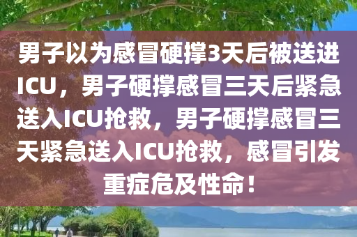 男子以为感冒硬撑3天后被送进ICU，男子硬撑感冒三天后紧急送入ICU抢救，男子硬撑感冒三天紧急送入ICU抢救，感冒引发重症危及性命！