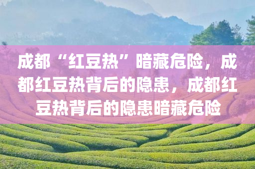 成都“红豆热”暗藏危险，成都红豆热背后的隐患，成都红豆热背后的隐患暗藏危险