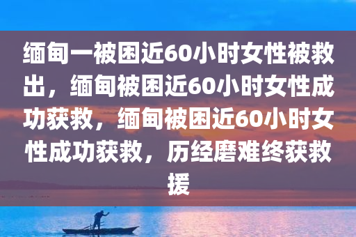 缅甸一被困近60小时女性被救出，缅甸被困近60小时女性成功获救，缅甸被困近60小时女性成功获救，历经磨难终获救援