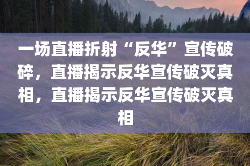 一场直播折射“反华”宣传破碎，直播揭示反华宣传破灭真相，直播揭示反华宣传破灭真相