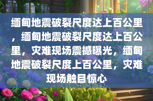 缅甸地震破裂尺度达上百公里，缅甸地震破裂尺度达上百公里，灾难现场震撼曝光，缅甸地震破裂尺度上百公里，灾难现场触目惊心