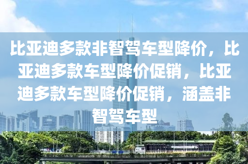 比亚迪多款非智驾车型降价，比亚迪多款车型降价促销，比亚迪多款车型降价促销，涵盖非智驾车型