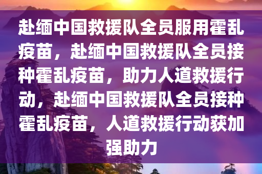 赴缅中国救援队全员服用霍乱疫苗，赴缅中国救援队全员接种霍乱疫苗，助力人道救援行动，赴缅中国救援队全员接种霍乱疫苗，人道救援行动获加强助力