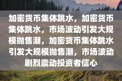 加密货币集体跳水，加密货币集体跳水，市场波动引发大规模抛售潮，加密货币集体跳水引发大规模抛售潮，市场波动剧烈震动投资者信心