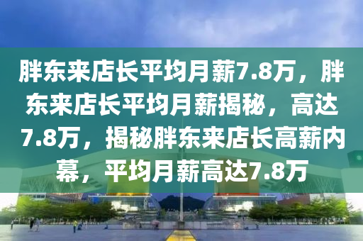 胖东来店长平均月薪7.8万，胖东来店长平均月薪揭秘，高达7.8万，揭秘胖东来店长高薪内幕，平均月薪高达7.8万