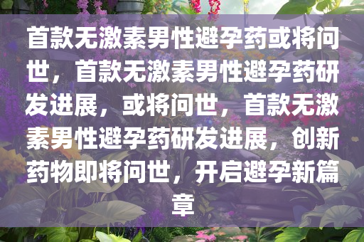 首款无激素男性避孕药或将问世，首款无激素男性避孕药研发进展，或将问世，首款无激素男性避孕药研发进展，创新药物即将问世，开启避孕新篇章