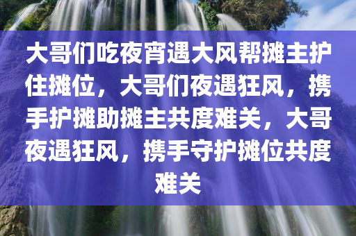 大哥们吃夜宵遇大风帮摊主护住摊位，大哥们夜遇狂风，携手护摊助摊主共度难关，大哥夜遇狂风，携手守护摊位共度难关