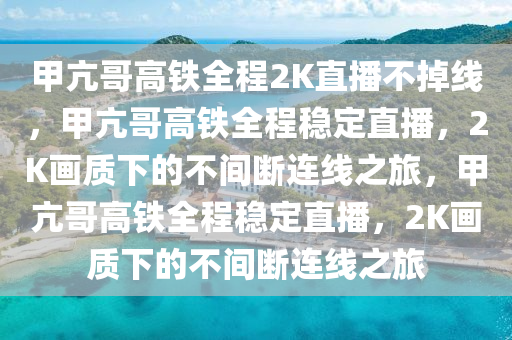 甲亢哥高铁全程2K直播不掉线，甲亢哥高铁全程稳定直播，2K画质下的不间断连线之旅，甲亢哥高铁全程稳定直播，2K画质下的不间断连线之旅