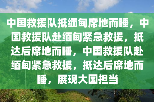 中国救援队抵缅甸席地而睡，中国救援队赴缅甸紧急救援，抵达后席地而睡，中国救援队赴缅甸紧急救援，抵达后席地而睡，展现大国担当