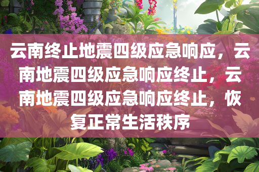 云南终止地震四级应急响应，云南地震四级应急响应终止，云南地震四级应急响应终止，恢复正常生活秩序