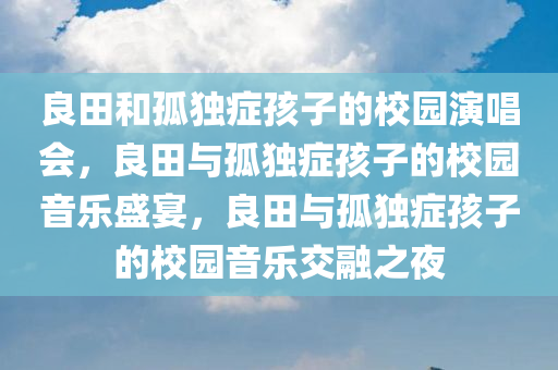 良田和孤独症孩子的校园演唱会，良田与孤独症孩子的校园音乐盛宴，良田与孤独症孩子的校园音乐交融之夜