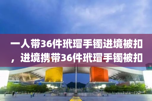一人带36件玳瑁手镯进境被扣，进境携带36件玳瑁手镯被扣