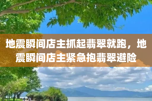 地震瞬间店主抓起翡翠就跑，地震瞬间店主紧急抱翡翠避险