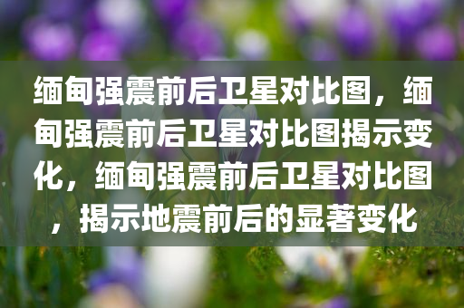 缅甸强震前后卫星对比图，缅甸强震前后卫星对比图揭示变化，缅甸强震前后卫星对比图，揭示地震前后的显著变化