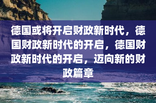 德国或将开启财政新时代，德国财政新时代的开启，德国财政新时代的开启，迈向新的财政篇章