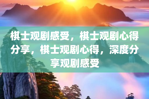 棋士观剧感受，棋士观剧心得分享，棋士观剧心得，深度分享观剧感受