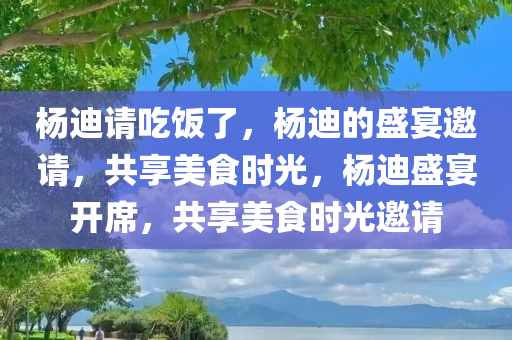 杨迪请吃饭了，杨迪的盛宴邀请，共享美食时光，杨迪盛宴开席，共享美食时光邀请