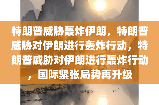 特朗普威胁轰炸伊朗，特朗普威胁对伊朗进行轰炸行动，特朗普威胁对伊朗进行轰炸行动，国际紧张局势再升级