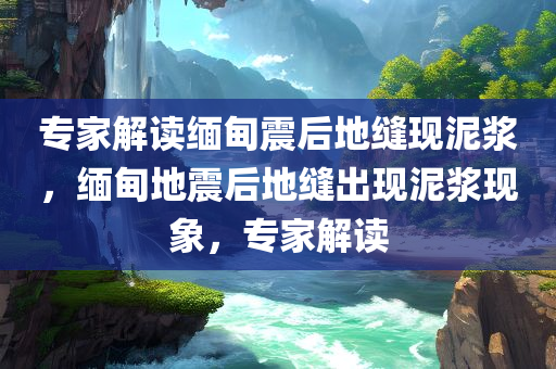 专家解读缅甸震后地缝现泥浆，缅甸地震后地缝出现泥浆现象，专家解读