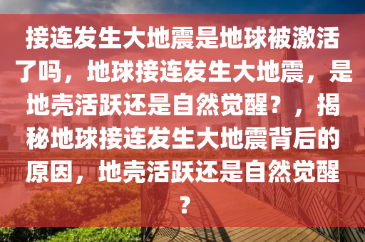 接连发生大地震是地球被激活了吗，地球接连发生大地震，是地壳活跃还是自然觉醒？，揭秘地球接连发生大地震背后的原因，地壳活跃还是自然觉醒？