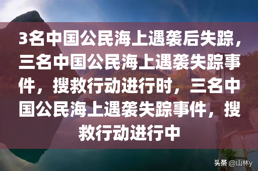 3名中国公民海上遇袭后失踪，三名中国公民海上遇袭失踪事件，搜救行动进行时，三名中国公民海上遇袭失踪事件，搜救行动进行中
