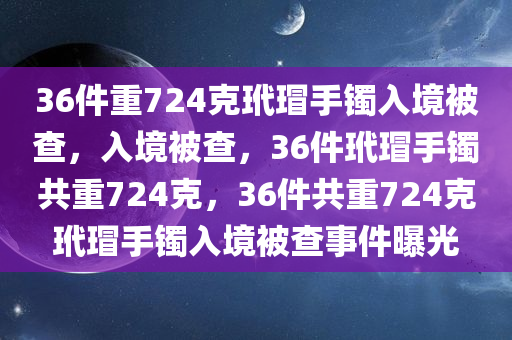 36件重724克玳瑁手镯入境被查，入境被查，36件玳瑁手镯共重724克，36件共重724克玳瑁手镯入境被查事件曝光