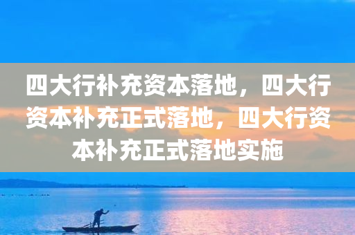 四大行补充资本落地，四大行资本补充正式落地，四大行资本补充正式落地实施