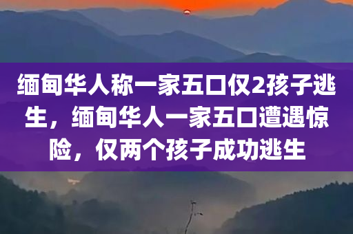 缅甸华人称一家五口仅2孩子逃生，缅甸华人一家五口遭遇惊险，仅两个孩子成功逃生
