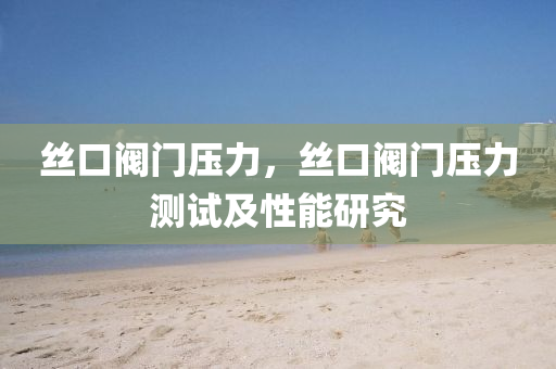 丝口阀门压力，丝口阀门压力测试及性能研究