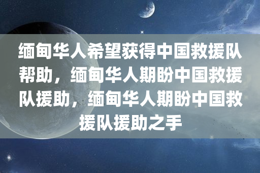 缅甸华人希望获得中国救援队帮助，缅甸华人期盼中国救援队援助，缅甸华人期盼中国救援队援助之手