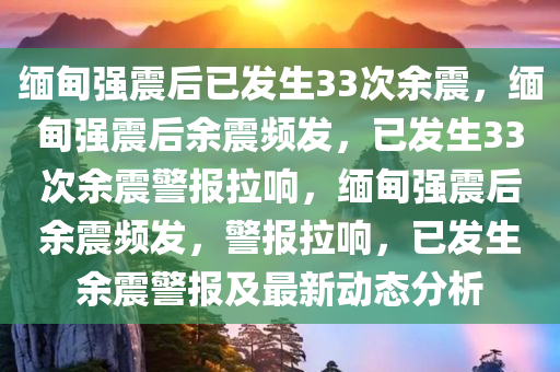 缅甸强震后已发生33次余震，缅甸强震后余震频发，已发生33次余震警报拉响，缅甸强震后余震频发，警报拉响，已发生余震警报及最新动态分析