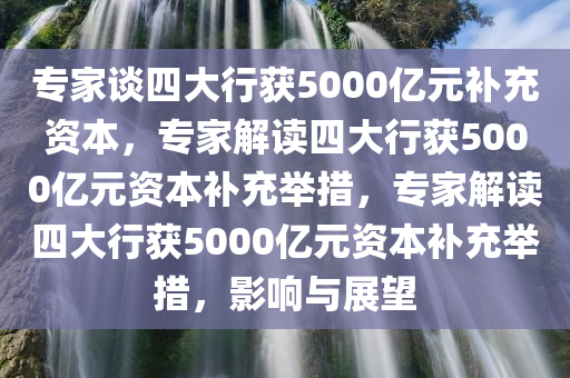 专家谈四大行获5000亿元补充资本，专家解读四大行获5000亿元资本补充举措，专家解读四大行获5000亿元资本补充举措，影响与展望