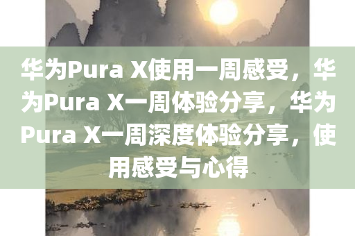 华为Pura X使用一周感受，华为Pura X一周体验分享，华为Pura X一周深度体验分享，使用感受与心得