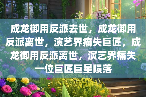 成龙御用反派去世，成龙御用反派离世，演艺界痛失巨匠，成龙御用反派离世，演艺界痛失一位巨匠巨星陨落