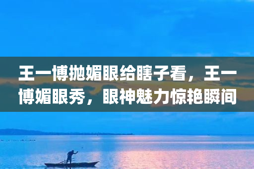 王一博抛媚眼给瞎子看，王一博媚眼秀，眼神魅力惊艳瞬间