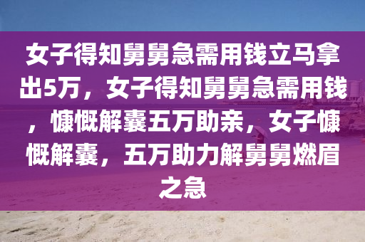 女子得知舅舅急需用钱立马拿出5万，女子得知舅舅急需用钱，慷慨解囊五万助亲，女子慷慨解囊，五万助力解舅舅燃眉之急